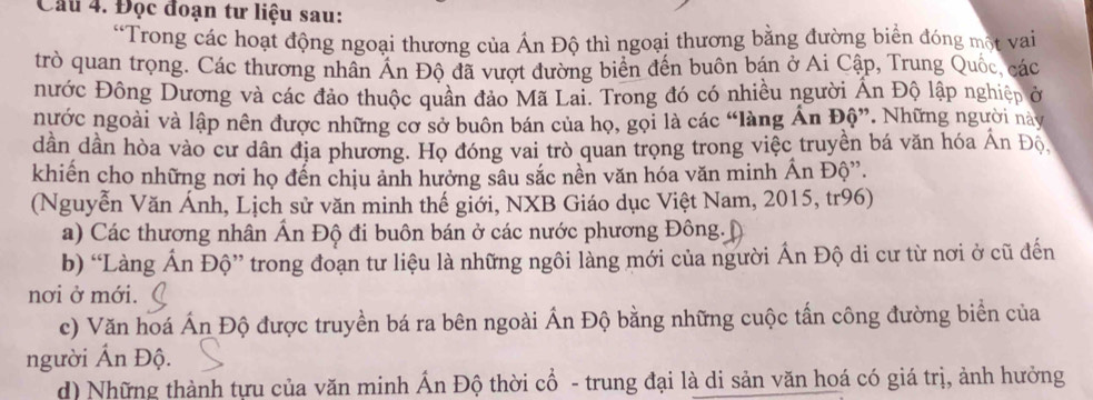 Cầu 4. Đọc đoạn tư liệu sau: 
“Trong các hoạt động ngoại thương của Ấn Độ thì ngoại thương bằng đường biển đóng một vai 
trò quan trọng. Các thương nhân Án Độ đã vượt đường biển đến buôn bán ở Ai Cập, Trung Quốc, các 
nước Đông Dương và các đảo thuộc quân đảo Mã Lai. Trong đó có nhiều người Ấn Độ lập nghiệp ở 
nước ngoài và lập nên được những cơ sở buôn bán của họ, gọi là các “làng Án Độ”. Những người này 
dần dần hòa vào cư dân địa phương. Họ đóng vai trò quan trọng trong việc truyền bá văn hóa Ấn Độ 
khiến cho những nơi họ đến chịu ảnh hưởng sâu sắc nền văn hóa văn minh Ấn Độ”. 
(Nguyễn Văn Ánh, Lịch sử văn minh thế giới, NXB Giáo dục Việt Nam, 2015, tr96) 
a) Các thương nhân Ấn Độ đi buôn bán ở các nước phương Đông. [ 
b) “Làng Ấn Độ” trong đoạn tư liệu là những ngôi làng mới của người Ấn Độ di cư từ nơi ở cũ đến 
nơi ở mới. 
c) Văn hoá Ấn Độ được truyền bá ra bên ngoài Ấn Độ bằng những cuộc tấn công đường biển của 
người Ấn Độ. 
d) Những thành tựu của văn minh Ấn Độ thời cổ - trung đại là di sản văn hoá có giá trị, ảnh hưởng