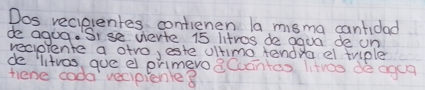 Dos recielentes contienen la misma cantidad 
de agog. Sise derte 15 litros de aqua de on 
recpiente a atro, este ultimo tandy a el trple 
de litvas que el primevo8Coantas litves de agca 
tiene cada vecipionle8