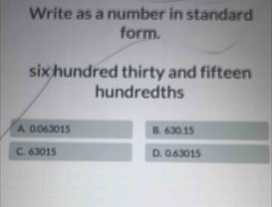 Write as a number in standard
form.
six hundred thirty and fifteen
hundredths
A. 0.063015 B. 630.15
C. 63015 D. 0.63015