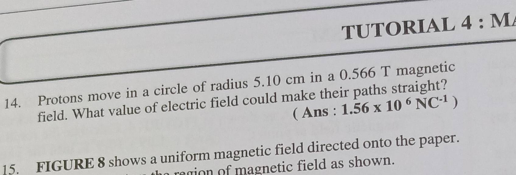 TUTORIAL 4 : M/ 
14. Protons move in a circle of radius 5.10 cm in a 0.566 T magnetic 
field. What value of electric field could make their paths straight? 
( Ans : 1.56* 10^6NC^(-1))
15. FIGURE 8 shows a uniform magnetic field directed onto the paper. 
region of magnetic field as shown.