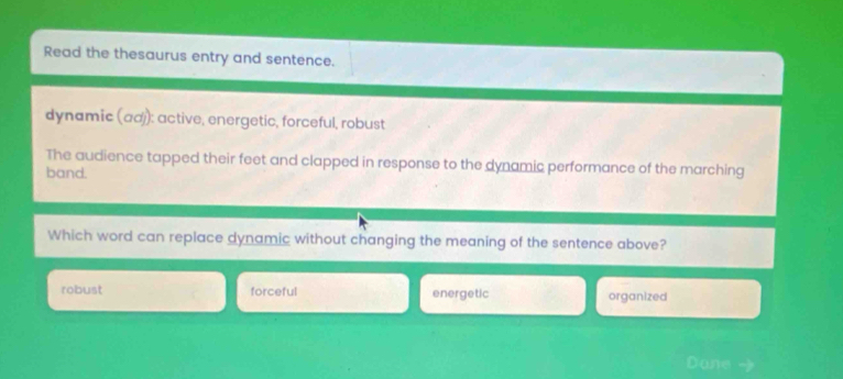 Read the thesaurus entry and sentence.
dynamic (αd): active, energetic, forceful, robust
The audience tapped their feet and clapped in response to the dynamic performance of the marching
band.
Which word can replace dynamic without changing the meaning of the sentence above?
robust forceful energetic organized
Dane