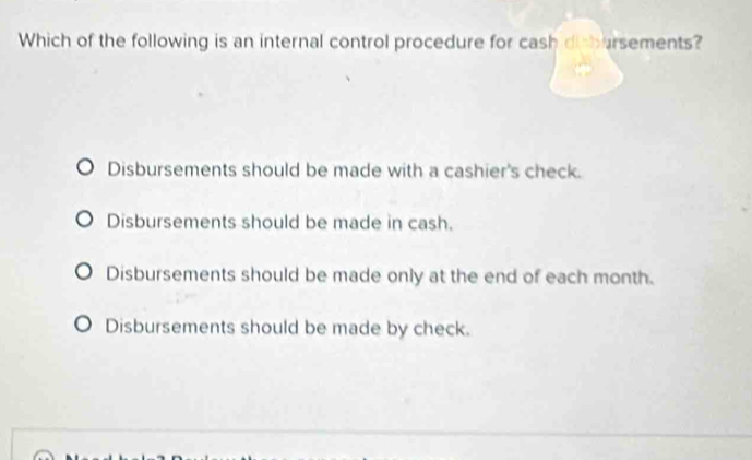 Which of the following is an internal control procedure for cash disbarsements?
Disbursements should be made with a cashier's check.
Disbursements should be made in cash.
Disbursements should be made only at the end of each month.
Disbursements should be made by check.