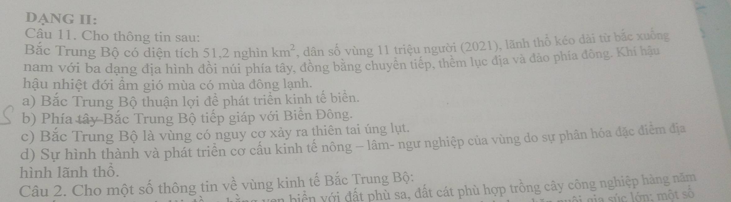 DANG II: 
Câu 11. Cho thông tin sau: 
Bắc Trung Bộ có diện tích 51, 2 nghìn km^2 , dân số vùng 11 triệu người (2021), lãnh thổ kéo dài từ bắc xuống 
nam với ba dạng địa hình đồi núi phía tây, đồng bằng chuyền tiếp, thềm lục địa và đảo phía đông. Khí hậu 
hậu nhiệt đới ẩm gió mùa có mùa đông lạnh. 
a) Bắc Trung Bộ thuận lợi để phát triển kinh tế biển. 
b) Phía tây Bắc Trung Bộ tiếp giáp với Biển Đông. 
c) Bắc Trung Bộ là vùng có nguy cơ xảy ra thiên tai úng lụt. 
d) Sự hình thành và phát triển cơ cấu kinh tế nông — lâm- ngư nghiệp của vùng do sự phân hóa đặc điểm địa 
hình lãnh thổ. 
Câu 2. Cho một số thông tin về vùng kinh tế Bắc Trung Bộ: 
n biển với đất phù sa, đất cát phù hợp trồng cây công nghiệp hàng năm 
ô i gia súc lớn: một số