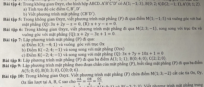 Bài tập 4: Trong không gian Oxyz, cho hình hộp ABCD. A'B'C'D' có A(1;-1;3),B(0;2;4)D(2;-1;1),A'(0;1;2).
a) Tính tọa độ các điểm C,B',D'.
b) Viết phương trình mặt phẳng (CB'D').
Bài tập 5: Trong không gian Oxyz, viết phương trình mặt phẳng (P) đi qua điểm M(1;-1;5) và vuông góc với hai
mặt phẳng (Q): (R)
Bài tập 6: Trong không gian Oxyz, viết phương trình mặt phẳng đi qua M(2;3;-1) , song song với trục Ox và
vuông góc với mặt phẳng (Q): x+2y-3z+1=0.
Bài tập 7: Lập phương trình mặt phẳng (P) đi qua:
a) Điểm I(3;-4;1) và vuông góc với trục Ox
b) Điểm K(-2;4;-1) và song song với mặt phẳng (Ozx)
c) Điểm K(-2;4;-1) và song song với mặt phẳng (Q):3x+7y+10z+1=0
Bài tập 8: Lập phương trình mặt phẳng (P) đi qua ba điểm A(1;1;1);B(0;4;0);C(2;2;0).
Bài tập 9: Lập phương trình mặt phẳng theo đoạn chắn của mặt phẳng (P), biết rằng mặt phẳng (P) đi qua ba điểm
A(5;0;0),B(0;3;0),C(0;0;6).
Bài tập 10: Trong không gian Oxyz. Viết phương trình mặt phẳng (P) chứa điểm M(1;3;-2) cắt các tia Ox, Oy,
Oz lần lượt tại A, B, C sao cho  OA/1 = OB/2. = OC/4 . D(_ 2· 2· 3) Viết phượng trình mặt phẳng trung