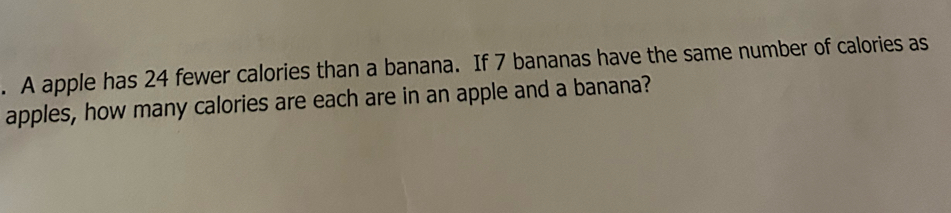 A apple has 24 fewer calories than a banana. If 7 bananas have the same number of calories as 
apples, how many calories are each are in an apple and a banana?