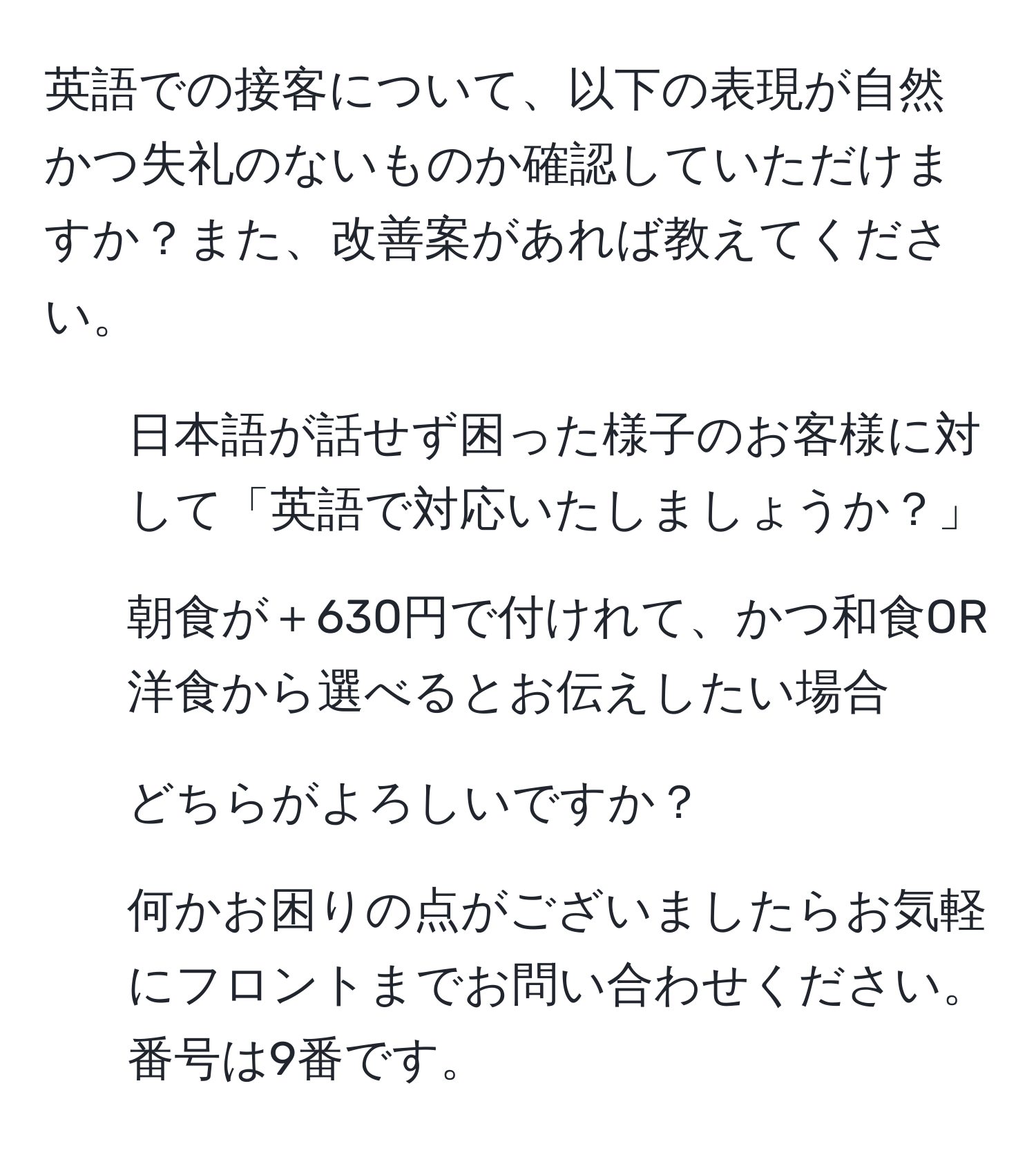 英語での接客について、以下の表現が自然かつ失礼のないものか確認していただけますか？また、改善案があれば教えてください。  
1. 日本語が話せず困った様子のお客様に対して「英語で対応いたしましょうか？」  
2. 朝食が＋630円で付けれて、かつ和食OR洋食から選べるとお伝えしたい場合  
3. どちらがよろしいですか？  
4. 何かお困りの点がございましたらお気軽にフロントまでお問い合わせください。番号は9番です。