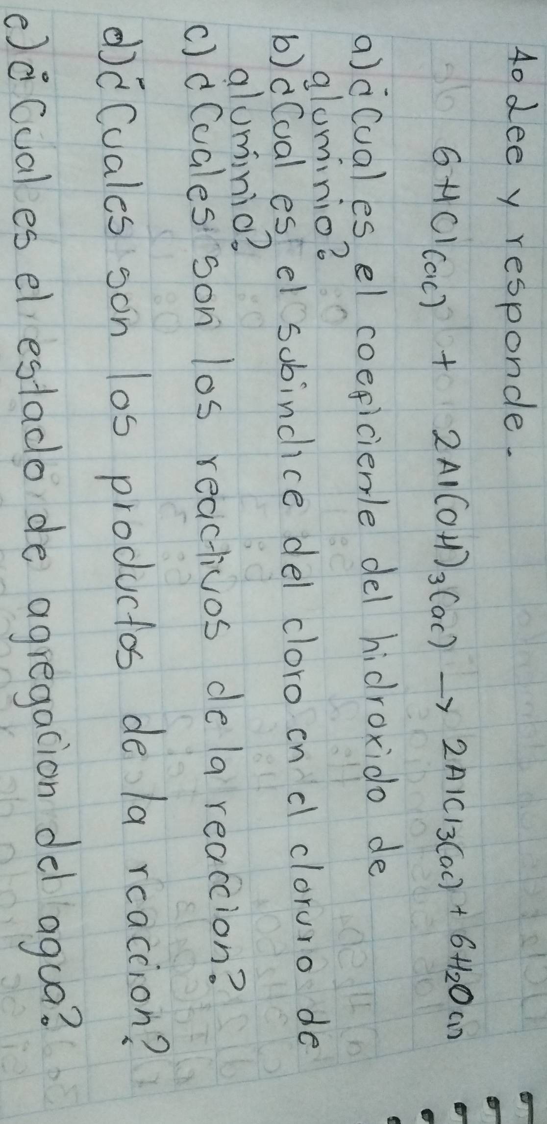 4o dee y responde.
6HCl_(ac)+2Al(OH)_3(ac)to 2AlCl_3(ac)+6H_2O(1)
a)à(ual es el coeficienle del hidroxido de 
alominio? 
b)d(oal es el sobincice del cloro on d cloruro de 
aluminio? 
c)d(cales son los reactivos dela reacion? 
dcCuales son los productos de la reaccion? 
()ǒ(uales el estado de agregacion del agua?