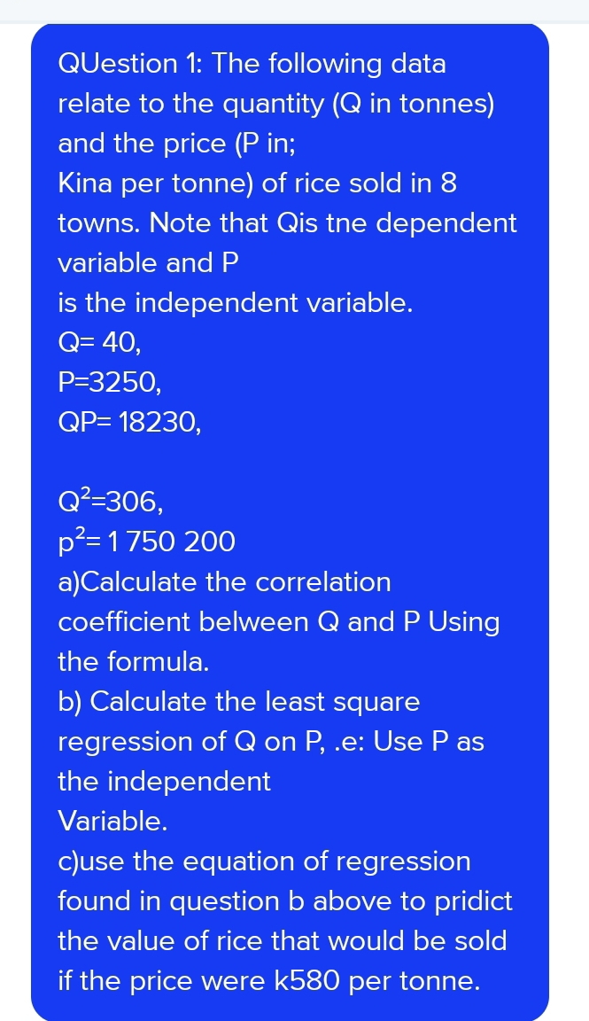 The following data 
relate to the quantity (Q in tonnes) 
and the price (P in; 
Kina per tonne) of rice sold in 8
towns. Note that Qis tne dependent 
variable and P
is the independent variable.
Q=40,
P=3250,
QP=18230,
Q^2=306,
p^2=1750200
a)Calculate the correlation 
coefficient belween Q and P Using 
the formula. 
b) Calculate the least square 
regression of Q on P, .e: Use P as 
the independent 
Variable. 
c)use the equation of regression 
found in question b above to pridict 
the value of rice that would be sold 
if the price were k580 per tonne.