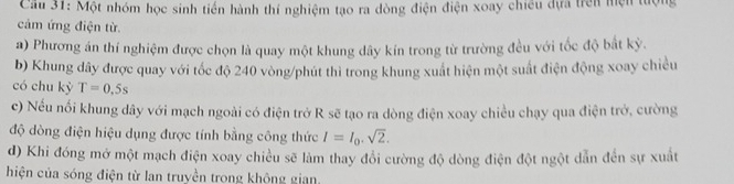 Cầu 31: Một nhóm học sinh tiến hành thí nghiệm tạo ra dòng điện điện xoay chiêu dựa trên mện tượng 
cảm ứng điện từ. 
a) Phương án thí nghiệm được chọn là quay một khung dây kín trong từ trường đều với tốc độ bắt kỳ. 
b) Khung dây được quay với tốc độ 240 vòng /phút thì trong khung xuất hiện một suất điện động xoay chiều 
có chu kỳ T=0.5s
c) Nếu nổi khung dây với mạch ngoài có điện trở R sẽ tạo ra dòng điện xoay chiều chạy qua điện trở, cường 
độ dòng điện hiệu dụng được tính bằng công thức I=I_0.sqrt(2). 
d) Khi đóng mở một mạch điện xoay chiều sẽ làm thay đổi cường độ dòng điện đột ngột dẫn đến sự xuất 
hiện của sóng điện từ lan truyền trong không gian,