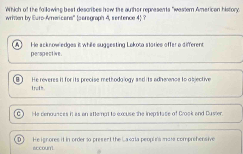 Which of the following best describes how the author represents “western American history,
written by Euro-Americans" (paragraph 4, sentence 4) ?
He acknowledges it while suggesting Lakota stories offer a different
perspective.
B) He reveres it for its precise methodology and its adherence to objective
truth.
c He denounces it as an attempt to excuse the ineptitude of Crook and Custer.
D He ignores it in order to present the Lakota people's more comprehensive
account.