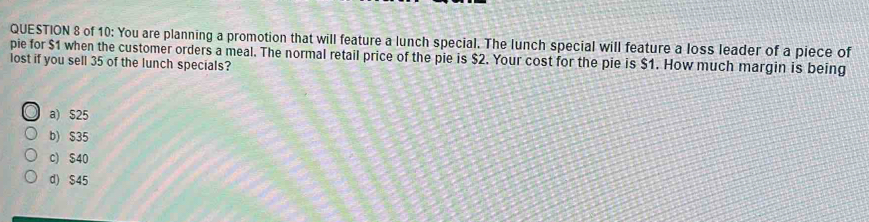 of 10: You are planning a promotion that will feature a lunch special. The lunch special will feature a loss leader of a piece of
pie for $1 when the customer orders a meal. The normal retail price of the pie is $2. Your cost for the pie is $1. How much margin is being
lost if you sell 35 of the lunch specials?
a) $25
b) $35
c) $40
d) S45