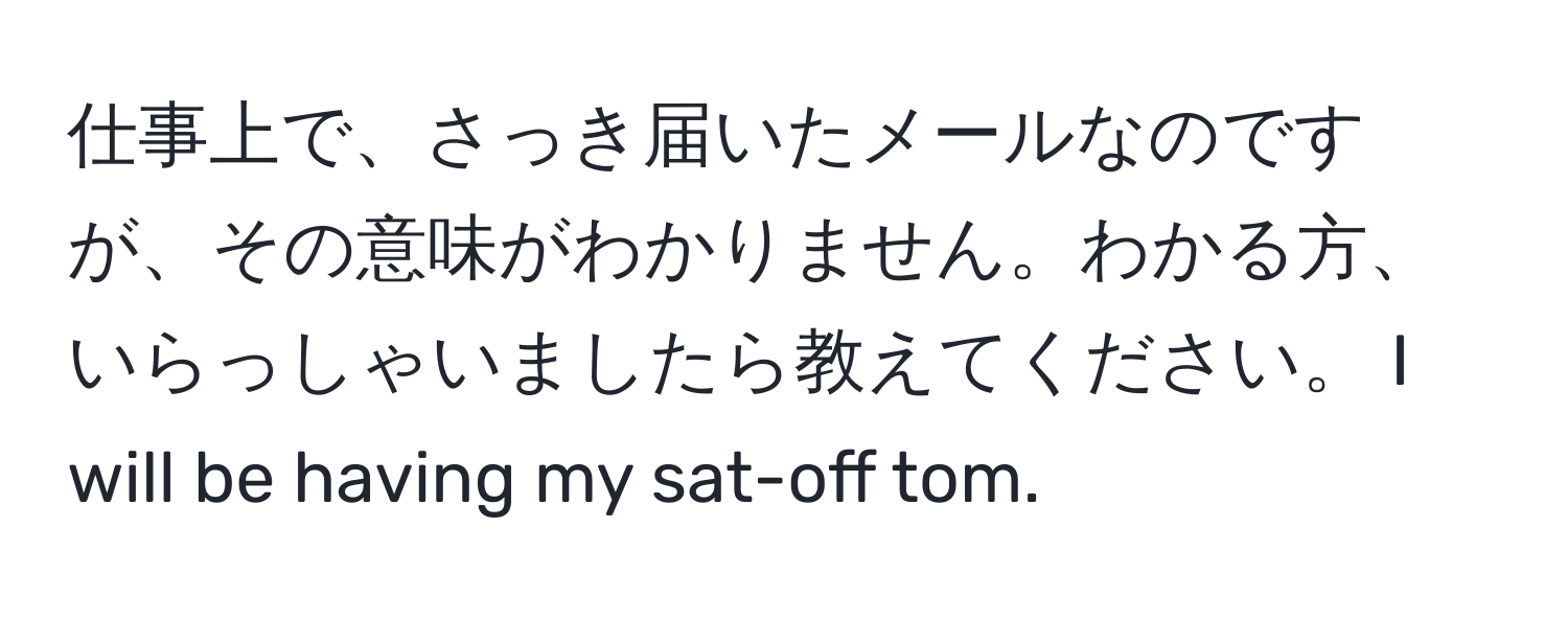 仕事上で、さっき届いたメールなのですが、その意味がわかりません。わかる方、いらっしゃいましたら教えてください。 I will be having my sat-off tom.