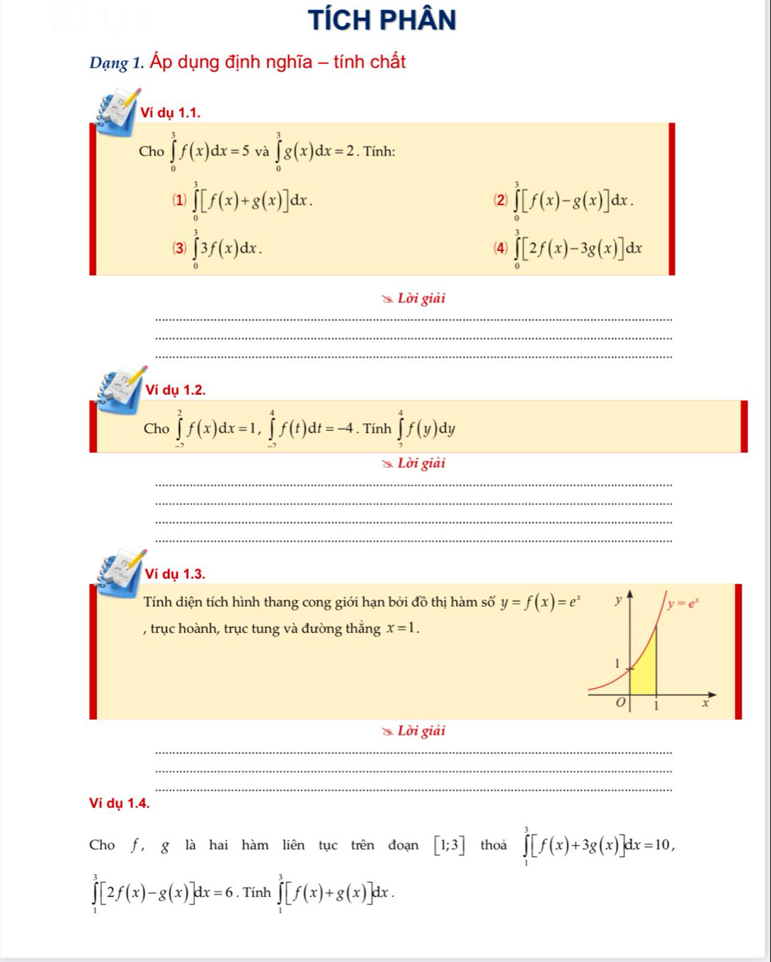 TÍCH PHÂn
Dạng 1. Áp dụng định nghĩa - tính chất
Ví dụ 1.1.
Cho ∈tlimits _0^(3f(x)dx=5 và ∈tlimits _0^3g(x)dx=2. Tính:
(1) ∈tlimits _0^3[f(x)+g(x)]dx. ∈tlimits _0^3[f(x)-g(x)]dx.
2
3) ∈tlimits _0^33f(x)dx. (4) ∈tlimits _0^3[2f(x)-3g(x)]dx
Lời giải
_
_
_
Ví dụ 1.2.
Cho ∈tlimits _(-2)^2f(x)dx=1,∈tlimits _(-2)^4f(t)dt=-4. Tính ∈tlimits _2^4f(y)dy
& Lời giải
_
_
_
_
Ví dụ 1.3.
Tính diện tích hình thang cong giới hạn bởi đồ thị hàm số y=f(x)=e^x)
, trục hoành, trục tung và đường thắng x=1.
Lời giải
_
_
_
Ví dụ 1.4.
Cho f, g là hai hàm liên tục trên đoạn [1;3] thoa ∈tlimits _1^3[f(x)+3g(x)]dx=10,
∈tlimits _1^3[2f(x)-g(x)]dx=6. Tính ∈tlimits _1^3[f(x)+g(x)]dx.