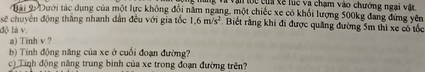 và văn loc của xề lục và chạm vào chướng ngại vật. 
Bài 9: Dưới tác dụng của một lực không đổi nằm ngang, một chiếc xe có khối lượng 500kg đang đứng yên 
sẽ chuyển động thắng nhanh dân đều với gia tốc 1, 6m/s^2. Biết rằng khi đi được quãng đường 5m thì xe có tốc 
độ là v. 
a) Tính v ? 
b) Tính động năng của xe ở cuối đoạn đường? 
c) Tính động năng trung bình của xe trong đoạn đường trên?