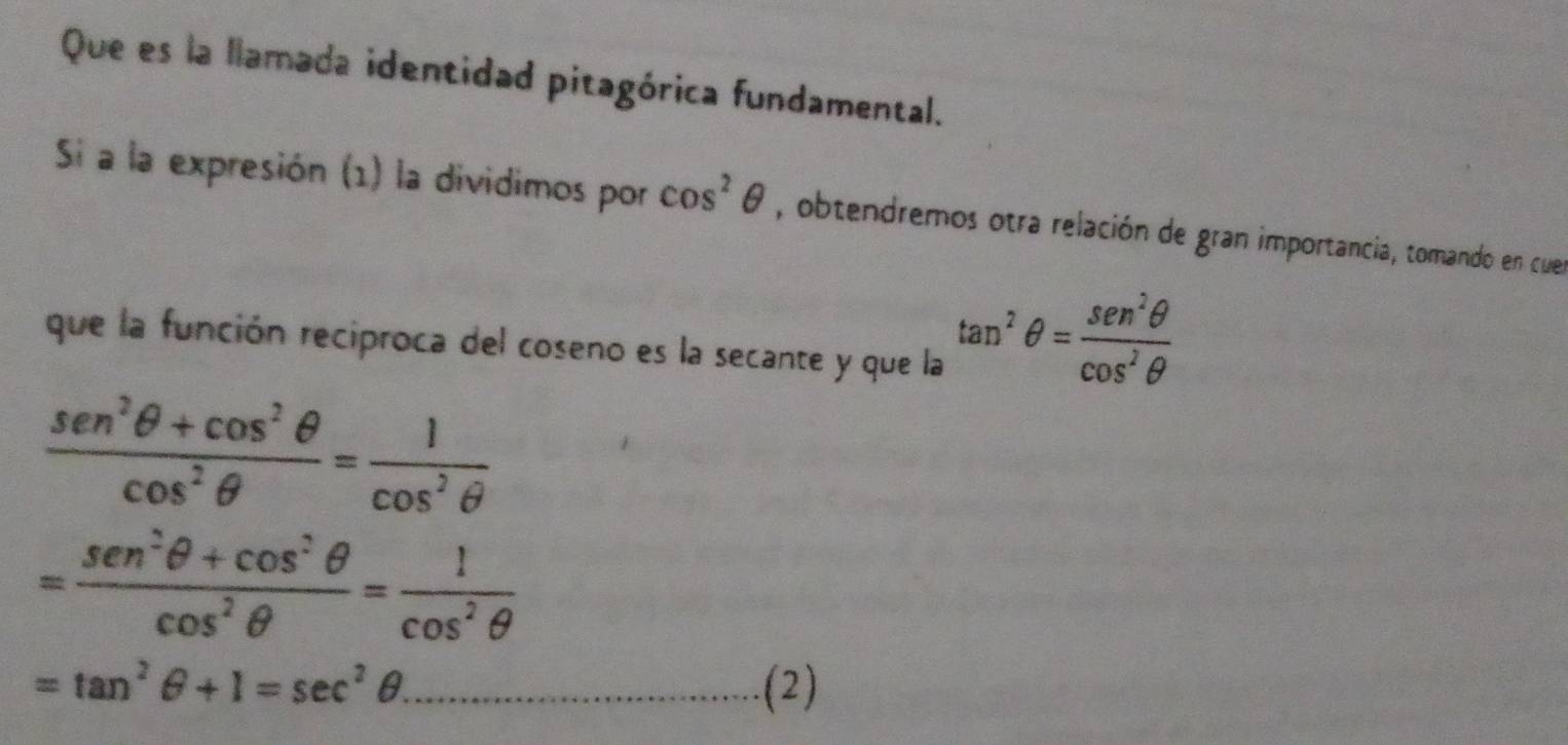 Que es la llamada identidad pitagórica fundamental. 
Si a la expresión (1) la dividimos por cos^2θ , obtendremos otra relación de gran importancia, tomando en cuer 
que la función reciproca del coseno es la secante y que la
tan^2θ = sen^2θ /cos^2θ  
 (sen^2θ +cos^2θ )/cos^2θ  = 1/cos^2θ  
= (sen^2θ +cos^2θ )/cos^2θ  = 1/cos^2θ  
=tan^2θ +1=sec^2θ. _ -210
(2)