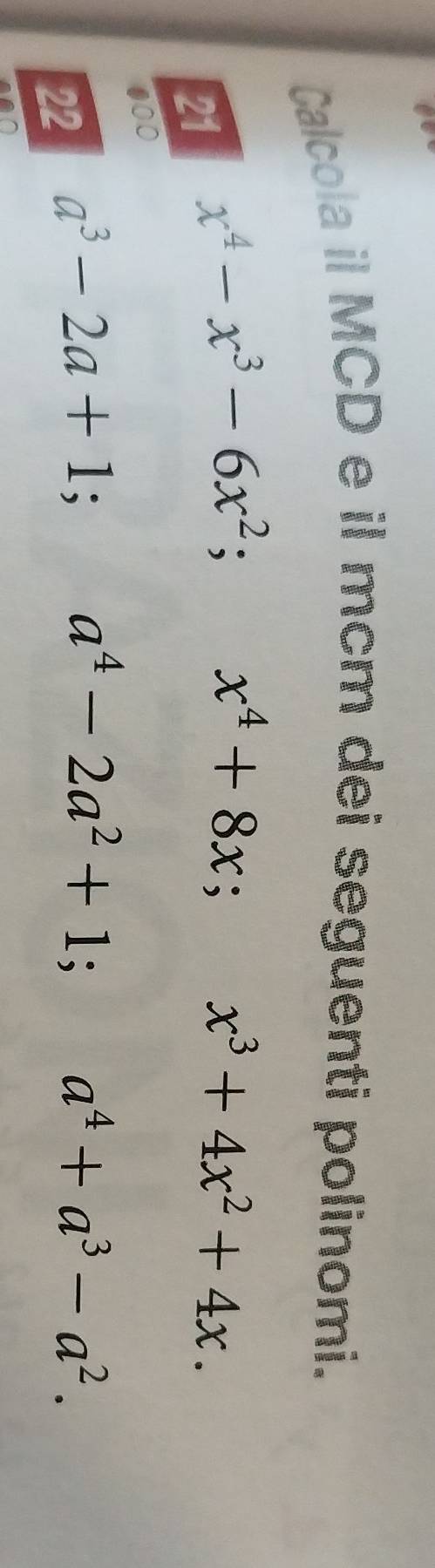 Calcola il MCD e il mcm dei seguenti polinomi. 
21 x^4-x^3-6x^2; x^4+8x; x^3+4x^2+4x. 
000 
22 a^3-2a+1; a^4-2a^2+1; a^4+a^3-a^2.