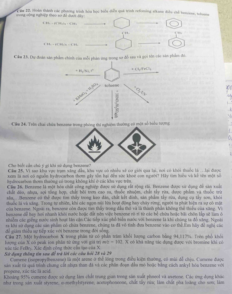 Cầu 22. Hoàn thành các phương trình hỏa học biểu diễn quá trình refoming alkane điều chế benzene, toluene
trong cộng nghiệp theo sơ đồ dưới đây:
CH_3-(CH_2)_4-CH_3
CH₃ CHs
CH_3-(CH_2)_5=CH_3
Câu 23. Dự đoán sản phẩm chính của mỗi phản ứng trong sơ đồ sau và gọi tên các sản phẩm đó.
Câu 24. Trên chai chứa benzene trong phòng thí nghiệm thường có một số biểu tượng
Cho biết cần chú ý gì khi sử dụng benzee?
Câu 25. Vì sao khu vực trạm xăng dầu, khu vực có nhiều xê cơ giới qua lại, nơi có khói thuốc lá .lại được
xem là nơi có nguồn hydrocarbon thơm gây tồn hại đến sức khoẻ con người? Hãy tìm hiều và kể tên một số
hydrocarbon thơm thường có trong không khí ở các khu vực trên.
Câu 26. Benzene là một hóa chất công nghiệp được sử dụng rất rộng rãi. Benzene được sử dụng để sản xuất
chất dẻo, nhựa, sợi tổng hợp, chất bôi trơn cao su, thuốc nhuộm, chất tầy rừa, dược phẩm và thuốc trừ
sâu,..Benzene có thể được tìm thấy trong keo dán, chất kết dính, sản phẩm tầy rừa, dụng cụ tẩy sơn, khói
thuốc lá và xăng. Trong tự nhiên, khi các ngọn núi lửa hoạt động hay cháy rừng, người ta phát hiện ra sự có mặt
của benzene. Ngoài ra, benzene còn được tìm thấy trong dầu thô và là thành phần không thể thiếu của xăng. Vì
benzene dễ bay hơi nhanh khỏi nước hoặc đất nên việc benzene rò ri từ các bể chứa hoặc bãi chôn lấp sẽ làm ô
nhiễm các giếng nước sinh hoạt lân cận.Các tiếp xúc phổ biến nước với benzene là khi chúng ta đồ xăng. Ngoài
ra khi sử dụng các sản phẩm có chứa benzene, chúng ta đã vô tình đưa benzene vào cơ thể.Em hãy đề nghị các
để giảm thiểu sự tiếp xúc với benzene trong đời sống.
Câu 27. Một hydrocarbon X trong phân tử có phần trăm khối lượng carbon bằng 94,117%. Trên phổ khối
lượng của X có peak ion phân tử ứng với giá trị m/z=102. X có khả năng tác dụng được với bromine khi có
xúc tác FeBr3. Xác định công thức cầu tạo của X.
Sử dụng thông tin sau đễ trả lời các câu hỏi 28 và 29
Cumene (isopropylbenzene) là một arene ở thể lỏng trong điều kiện thường, có mùi dễ chịu. Cumene được
sản xuất từ quá trình chưng cất nhựa than đá và các phân đoạn dầu mỏ hoặc bằng cách ankyl hóa benzene với
propene, xúc tác là acid.
Khoảng 95% cumene được sử dụng làm chất trung gian trong sản xuất phneol và axetone. Các ứng dụng khác
như trong sản xuất styrene, α-methylstyrene, acetophoneone, chất tẩy rửa; làm chất pha loãng cho sơn; làm