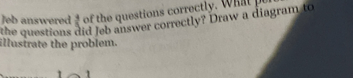 of the questions correctly. What pe 
Jeb answered  4/5  id Jeb answer correctly? Draw a diagram to 
the questions 
illustrate the problem. 
1