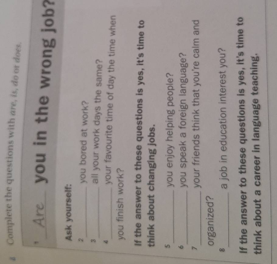 Complete the questions with are, is, do ot does. 
1_ you in the wrong job? 
Ask yourself: 
2_ you bored at work? 
3_ all your work days the same? 
4_ your favourite time of day the time when 
you finish work? 
If the answer to these questions is yes, it's time to 
think about changing jobs. 
5 
_you enjoy helping people? 
6 
_you speak a foreign language? 
7 
_your friends think that you're calm and 
organized? 
8_ a job in education interest you? 
If the answer to these questions is yes, it's time to 
think about a career in language teaching.