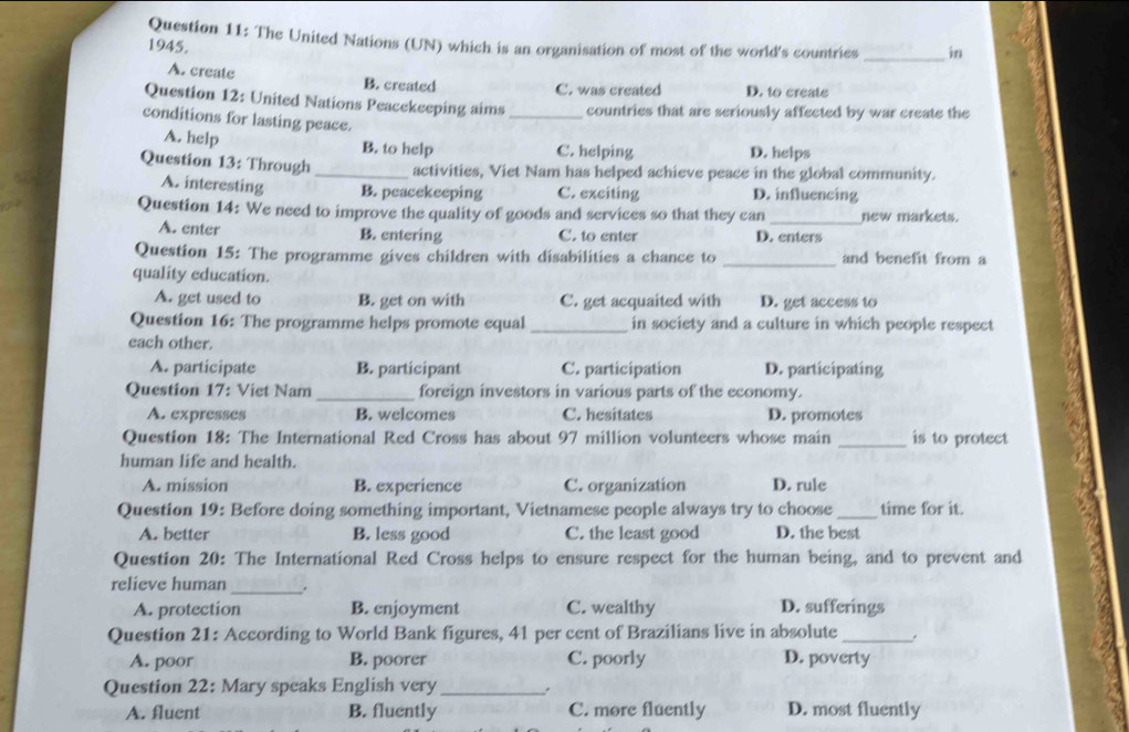 The United Nations (UN) which is an organisation of most of the world's countries _in
1945.
A. create B. created
C. was created D. to create
Question 12: United Nations Peacekeeping aims _countries that are seriously affected by war create the
conditions for lasting peace.
A. help B. to help C. helping D. helps
Question 13: Through _activities, Viet Nam has helped achieve peace in the global community.
A. interesting B. peacekeeping C. exciting D. influencing
Question 14: We need to improve the quality of goods and services so that they can _new markets.
A. enter B. entering C. to enter D. enters
Question 15: The programme gives children with disabilities a chance to _and benefit from a
quality education.
A. get used to B. get on with C. get acquaited with D. get access to
Question 16: The programme helps promote equal _in society and a culture in which people respect
each other.
A. participate B. participant C. participation D. participating
Question 17: Viet Nam _foreign investors in various parts of the economy.
A. expresses B. welcomes C. hesitates D. promotes
Question 18: The International Red Cross has about 97 million volunteers whose main _is to protect
human life and health.
A. mission B. experience C. organization D. rule
Question 19: Before doing something important, Vietnamese people always try to choose _time for it.
A. better B. less good C. the least good D. the best
Question 20: The International Red Cross helps to ensure respect for the human being, and to prevent and
_
relieve human .
A. protection B. enjoyment C. wealthy D. sufferings
Question 21: According to World Bank figures, 41 per cent of Brazilians live in absolute_
A. poor B. poorer C. poorly D. poverty
Question 22: Mary speaks English very_ .
A. fluent B. fluently C. more fluently D. most fluently