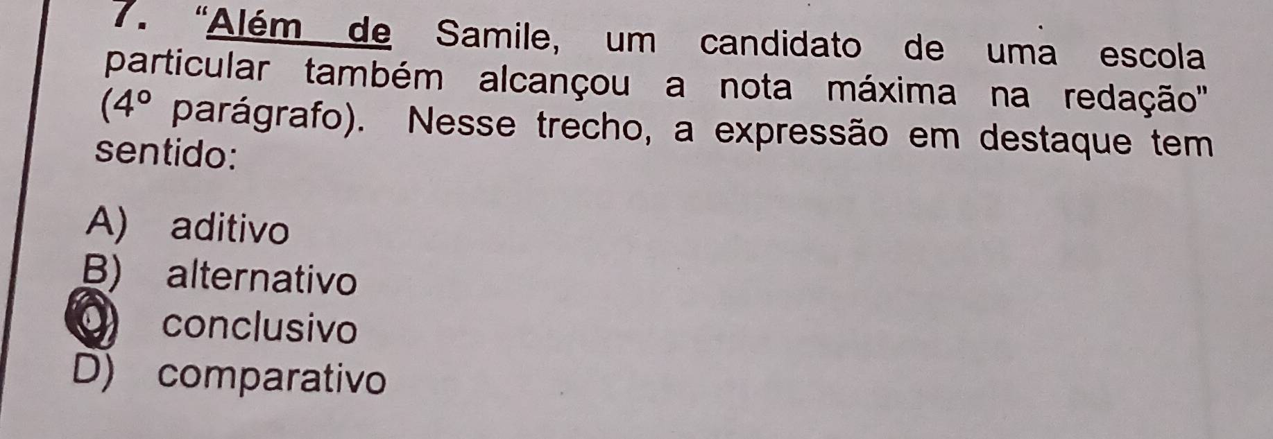 “Além de Samile, um candidato de uma escola
particular também alcançou a nota máxima na redação''
(4° parágrafo). Nesse trecho, a expressão em destaque tem
sentido:
A) aditivo
B) alternativo
O conclusivo
D) comparativo