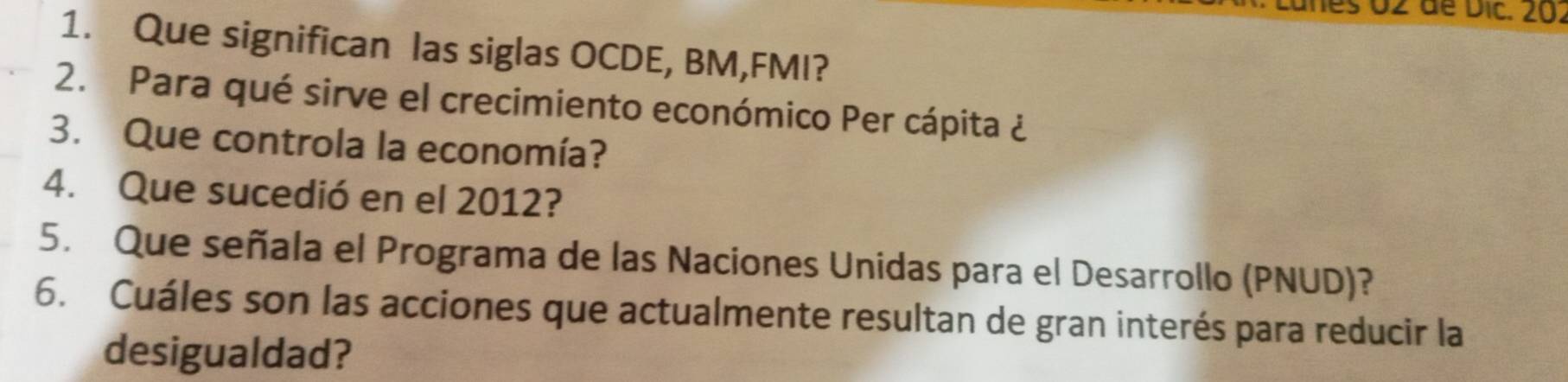 es 02 de Dic. 20. 
1. Que significan las siglas OCDE, BM,FMI? 
2. Para qué sirve el crecimiento económico Per cápita ¿ 
3. Que controla la economía? 
4. Que sucedió en el 2012? 
5. Que señala el Programa de las Naciones Unidas para el Desarrollo (PNUD)? 
6. Cuáles son las acciones que actualmente resultan de gran interés para reducir la 
desigualdad?