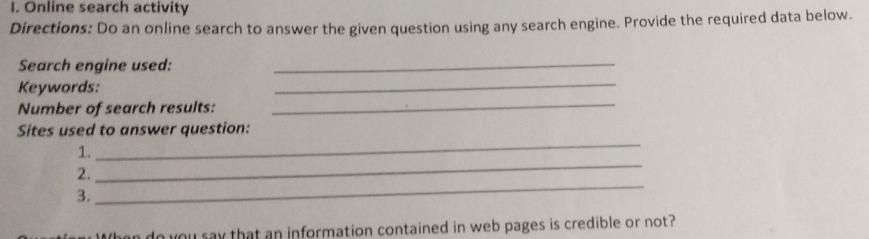 Online search activity 
Directions: Do an online search to answer the given question using any search engine. Provide the required data below. 
Search engine used: 
_ 
_ 
_ 
Keywords: 
Number of search results: 
Sites used to answer question: 
1. 
_ 
2. 
_ 
3. 
_ 
bu say that an information contained in web pages is credible or not?