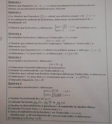 Montrer que l'équation 2x^3-6x-1=0 admet exactement trois solutions da =
Donner un encadrement d'amplitude pour chacune
Exercice 3
1) a- Montrer que l'équation  (x^2+1)/x^2-1 =x admet une solution unique a tq: 1/s 
b En  utilisant la méthode de dichotomie, déterminer un encadrement de  a
d'amplitude 0.25
2) Montrer que la fonction g définie par : beginarrayl g(x)=sqrt[3](frac x+1)x-1;x>a g(x)=x;x≤ aendarray. est continue en ' 
Exercice 4
On considère la fonction / définie sur l'intervalle I=|1;+∈fty | pour :
f(x)=1-x(sqrt(x)-1)^7
1) Montrer que fadmet une fonction réciproque f^(-1) définie su l'intervalle j à
déterminer very  !
2) Montrer que l'équation f(x)=0 admet une solution unique a telle que .  5/3 
3) Déterminer f^(-1)(x) pour tout x∈ J et déduire que : = 1/2 (3+sqrt(5))
Exercice 5
On considère une fonction : définie par
f(x)=sqrt[3](x)- 1/sqrt[3](x) 
1) Déterminer l'ensemble définition de la fonction (
2) Etudier la continuité de f sur l'intervalle  ] 10x+=[
3) Montrer que f admet une fonction réciproque définie sur l'intervalle ∫ à déterminer
4) Déterminer f^(-1)(x) pour tout x ε ∫ (remarquer que (forall x∈ R,x
5) Résoudre l'équation f(x)=sqrt(5)
Exercice 6
On considère une fonction / définie par :
beginarrayl f(x)=sqrt(1-x^2)ix≤ 1 f(x)=sqrt(frac x)x-1ifix>1endarray.
1) Etudier la continuité de 5 en x_0=1
2) Calculer les limites _I'm f(x),limlimits _xto -∈fty  f(x)/x  et limlimits _xto +∈fty f(x)
3) Etudier la dérivabilité de l à gauche en 1 et interpréter le résultat obtenu
4) Calculer f'(x) pour tout x<1</tex> et pour tout x>1
5) Soit g la restriction de la fonction / sur Vintervalle I=1-∈fty ;1].
montrer que : g est une bjection de 1 vers un intervalle / à déterminer
6) Calculer a^(-1)(sqrt(2)) et (g^(-1))^4(sqrt(2))