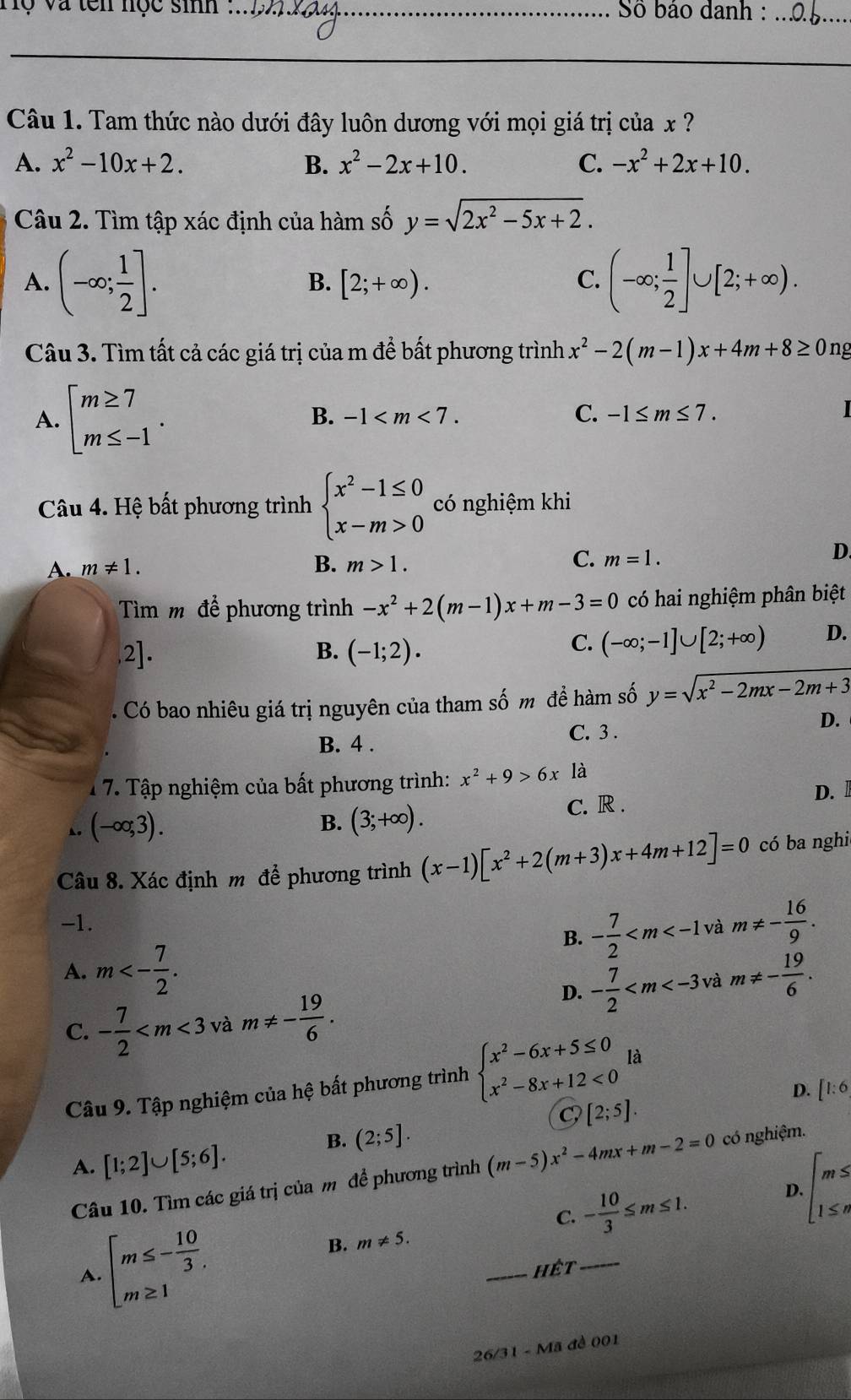 a  ten nọc sinh :_ Số bảo danh :_
Câu 1. Tam thức nào dưới đây luôn dương với mọi giá trị của x ?
A. x^2-10x+2. B. x^2-2x+10. C. -x^2+2x+10.
Câu 2. Tìm tập xác định của hàm số y=sqrt(2x^2-5x+2).
A. (-∈fty ; 1/2 ]. (-∈fty ; 1/2 ]∪ [2;+∈fty ).
B. [2;+∈fty ). C.
Câu 3. Tìm tất cả các giá trị của m để bất phương trình x^2-2(m-1)x+4m+8≥ 0 ng
A. beginarrayl m≥ 7 m≤ -1endarray.
B. -1 C. -1≤ m≤ 7.
Câu 4. Hệ bất phương trình beginarrayl x^2-1≤ 0 x-m>0endarray. có nghiệm khi
B.
C.
A. m!= 1. m>1. m=1.
D.
Tìm m để phương trình -x^2+2(m-1)x+m-3=0 có hai nghiệm phân biệt
1 _
B. (-1;2).
C. (-∈fty ;-1]∪ [2;+∈fty ) D.
Có bao nhiêu giá trị nguyên của tham số m đề hàm số y=sqrt(x^2-2mx-2m+3)
B. 4 .
C. 3 .
D.
1 7. Tập nghiệm của bất phương trình: x^2+9>6x là
D. 
, (-∈fty ;3).
B. (3;+∈fty ).
C. R .
Câu 8. Xác định m để phương trình (x-1)[x^2+2(m+3)x+4m+12]=0 có ba nghi
-1. và m!= - 16/9 .
B. - 7/2 
A. m<- 7/2 . m!= - 19/6 .
C. - 7/2  và m!= - 19/6 .
D. - 7/2  và
Câu 9. Tập nghiệm của hệ bất phương trình beginarrayl x^2-6x+5≤ 0 x^2-8x+12<0endarray. là
D. [1:6
[2;5].
B. (2;5].
A. [1;2]∪ [5;6].
Câu 10. Tìm các giá trị của m để phương trình (m-5)x^2-4mx+m-2=0 có nghiệm.
D. beginarrayl m≤  1≤ nendarray.
C.
B. m!= 5. - 10/3 ≤ m≤ 1.
A. beginarrayl m≤ - 10/3 . m≥ 1endarray.
_Hết_
26/31 - Mã đề 001