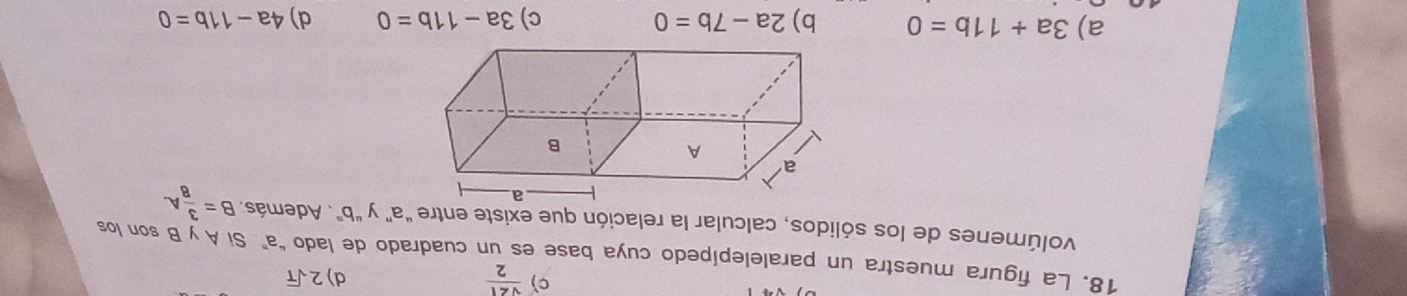 c)  sqrt(21)/2  d) 2sqrt(T)
18. La figura muestra un paralelepípedo cuya base es un cuadrado de lado "a" Si A y B son los
volúmenes de los sólidos, calcular la relación que existe entre “a" y "b". Además. B= 3/8 A.
a) 3a+11b=0 b) 2a-7b=0 c) 3a-11b=0 d) 4a-11b=0