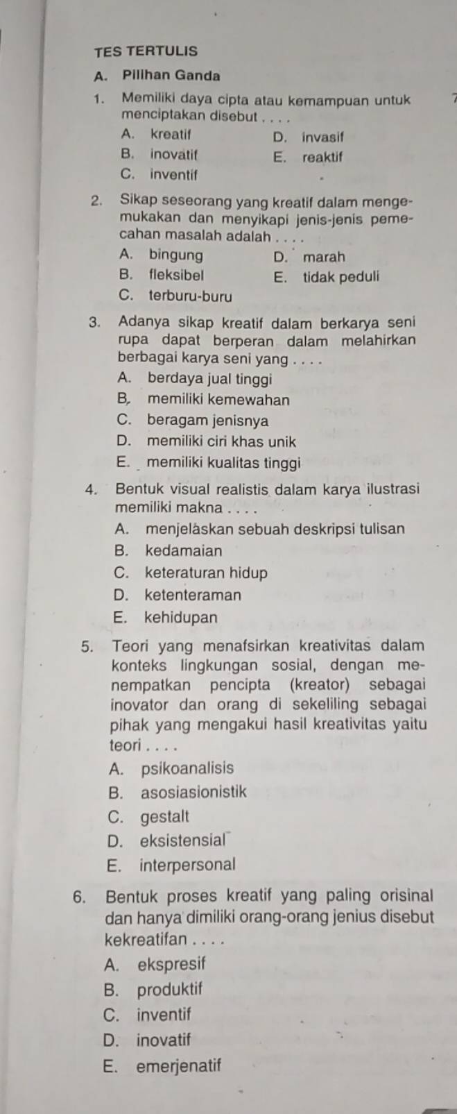 TES TERTULIS
A. Pilihan Ganda
1. Memiliki daya cipta atau kemampuan untuk
menciptakan disebut_
A. kreatif D. invasif
B. inovatif E. reaktif
C. inventif
2. Sikap seseorang yang kreatif dalam menge-
mukakan dan menyikapi jenis-jenis peme-
cahan masalah adalah
A. bingung D. marah
B. fleksibel E. tidak peduli
C. terburu-buru
3. Adanya sikap kreatif dalam berkarya seni
rupa dapat berperan dalam melahirkan
berbagai karya seni yang . . . .
A. berdaya jual tinggi
B. memiliki kemewahan
C. beragam jenisnya
D. memiliki ciri khas unik
E.  memiliki kualitas tinggi
4. Bentuk visual realistis dalam karya ilustrasi
memiliki makna . . . .
A. menjeläskan sebuah deskripsi tulisan
B. kedamaian
C. keteraturan hidup
D. ketenteraman
E. kehidupan
5. Teori yang menafsirkan kreativitas dalam
konteks lingkungan sosial, dengan me-
nempatkan pencipta (kreator) sebagai
inovator dan orang di sekeliling sebagai
pihak yang mengakui hasil kreativitas yaitu
teori . . . .
A. psikoanalisis
B. asosiasionistik
C. gestalt
D. eksistensial
E. interpersonal
6. Bentuk proses kreatif yang paling orisinal
dan hanya dimiliki orang-orang jenius disebut
kekreatifan . . . .
A. ekspresif
B. produktif
C. inventif
D. inovatif
E. emerjenatif