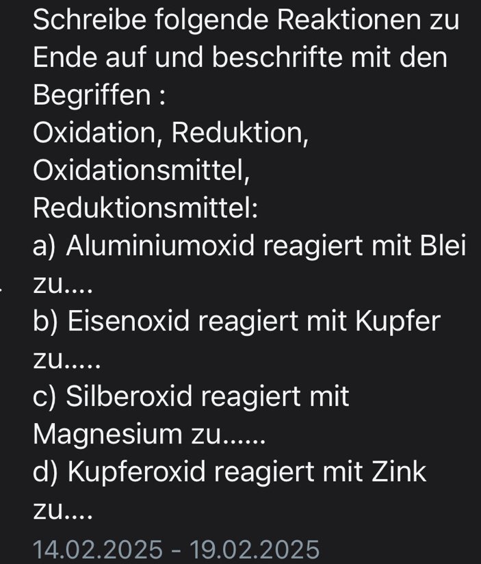 Schreibe folgende Reaktionen zu 
Ende auf und beschrifte mit den 
Begriffen : 
Oxidation, Reduktion, 
Oxidationsmittel, 
Reduktionsmittel: 
a) Aluminiumoxid reagiert mit Blei 
zu.... 
b) Eisenoxid reagiert mit Kupfer 
zu..... 
c) Silberoxid reagiert mit 
Magnesium zu...... 
d) Kupferoxid reagiert mit Zink 
zu....
14.02.2025-19.02.2025