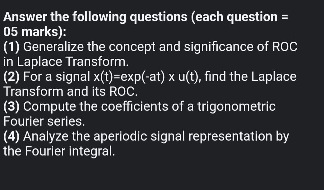 Answer the following questions (each question = 
05 marks): 
(1) Generalize the concept and significance of ROC 
in Laplace Transform. 
(2) For a signal x(t)=exp(-at)* u(t) , find the Laplace 
Transform and its ROC. 
(3) Compute the coefficients of a trigonometric 
Fourier series. 
(4) Analyze the aperiodic signal representation by 
the Fourier integral.