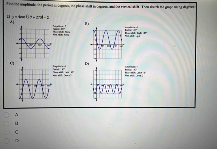 Find the amplitude, the period in degrees, the phase shift in degrees, and the vertical shift. Then sketch the graph using degrees.
2) y=4cos (2θ +270)-2
A)
eriod: Amplitude: 2 B)
mplitude: 4
360° eriod: 180°
Phase shift: one
135°
Vert. shift: Nonehase shift: Right Vert. shift: Up 2
C)
mplitude: 4 D)
eriod: 180° eriod: mplisude: 4
180°
hase shift: Left 135°
ert. shift: Down 2ert. shift: Down 2 hase shift: Left 67.5°
A
B
C
D