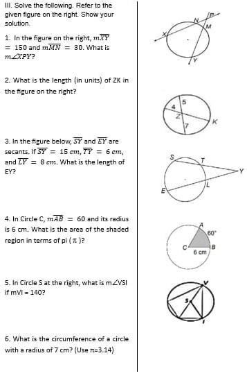 Solve the following, Refer to the
given figure on the right. Show your
solution.
1. In the figure on the right, moverline XY
=150 and moverline MN=30. What is
m∠ XPY 7
2. What is the length (in units) of ZK in
the figure on the right?
3. In the figure below, overline SY and overline EY are
secants. If overline SY=15cm,overline TY=6cm,
and overline LY=8cm. What is the length of 
EY? Y
4. In Circle C, moverline AB=60 and its radius
is 6 cm. What is the area of the shaded
region in terms of pi(π ) ?
5. In Circle S at the right, what is m∠ VSI
if mVI=140 ?
6. What is the circumference of a circle
with a radius of 7 cm? (Use π =3.14)