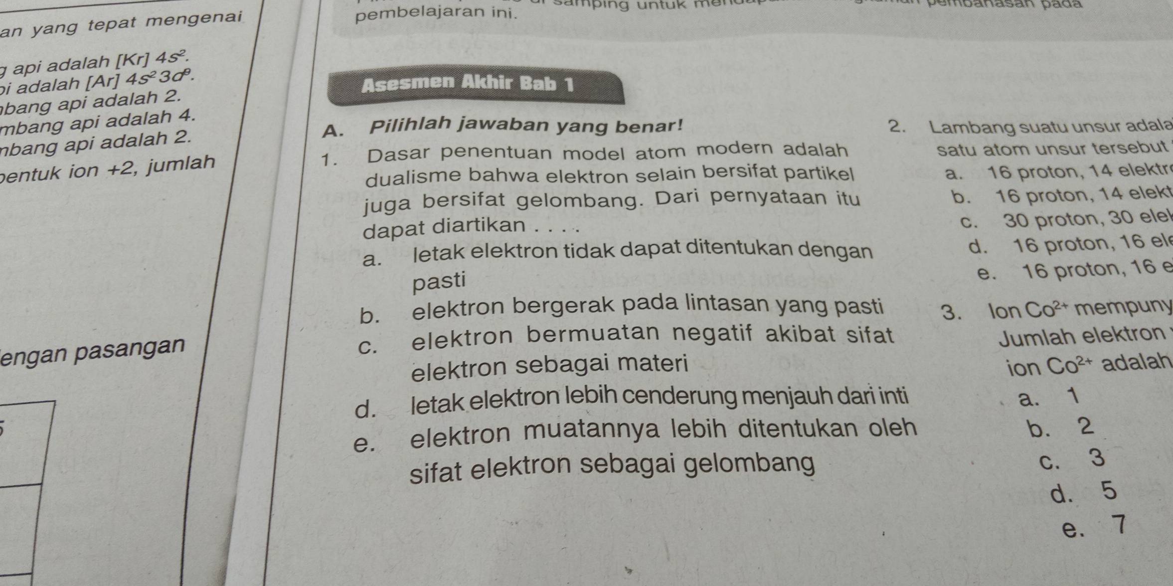 samping untuk mer
an yang tepat mengenai
pembelajaran ini.
ɡ api adalah [Kr]4s^2. 
bi adalah [Ar] 4s^23d^9. 
Asesmen Akhir Bab 1
bang api adalah 2.
mbang api adalah 4.
A. Pilihlah jawaban yang benar! 2. Lambang suatu unsur adala
nbang api adalah 2.
pentuk ion +2, jumlah
1. Dasar penentuan model atom modern adalah satu atom unsur tersebut
dualisme bahwa elektron selain bersifat partikel a. 16 proton, 14 elektr
juga bersifat gelombang. Dari pernyataan itu b. 16 proton, 14 elekt
dapat diartikan . . . .
c. 30 proton, 30 elel
a. letak elektron tidak dapat ditentukan dengan
d. 16 proton, 16 el
pasti
e. 16 proton, 16 e
b. elektron bergerak pada lintasan yang pasti 3. Ion Co^(2+) mempuny
engan pasangan
c. elektron bermuatan negatif akibat sifat Jumlah elektron
elektron sebagai materi ion Co^(2+) adalah
d. letak elektron lebih cenderung menjauh dari inti a. 1
e. elektron muatannya lebih ditentukan oleh b. 2
sifat elektron sebagai gelombang
c. 3
d. 5
e. 7