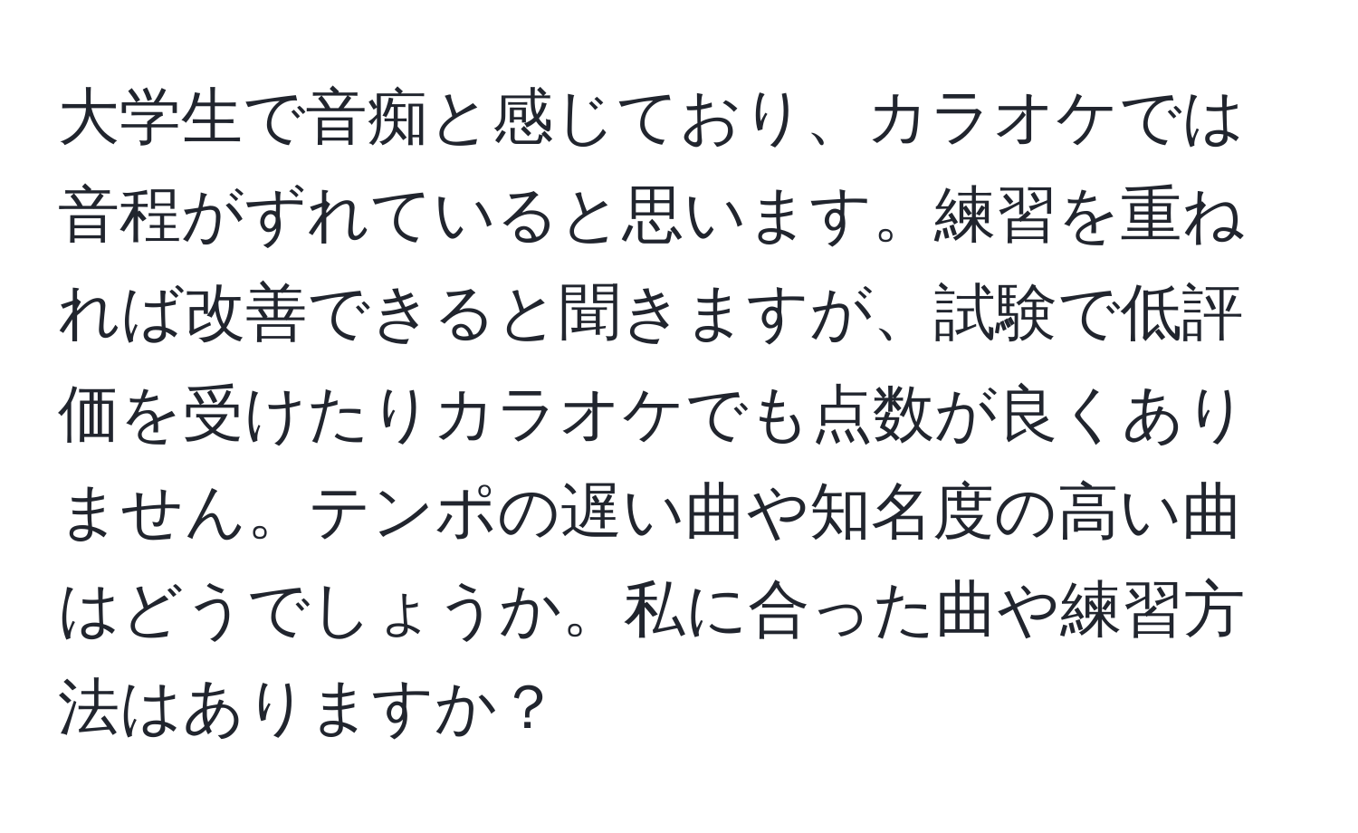 大学生で音痴と感じており、カラオケでは音程がずれていると思います。練習を重ねれば改善できると聞きますが、試験で低評価を受けたりカラオケでも点数が良くありません。テンポの遅い曲や知名度の高い曲はどうでしょうか。私に合った曲や練習方法はありますか？