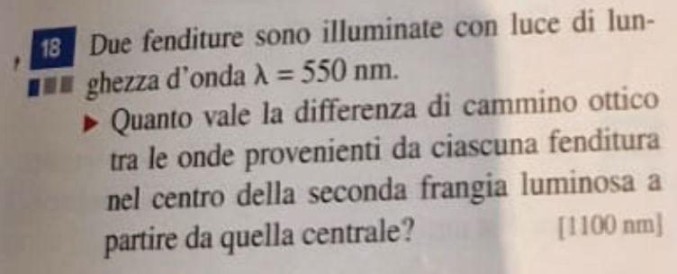 Due fenditure sono illuminate con luce di lun- 
, 
■■■ ghezza d'onda lambda =550nm. 
Quanto vale la differenza di cammino ottico 
tra le onde provenienti da ciascuna fenditura 
nel centro della seconda frangia luminosa a 
partire da quella centrale? [ 1100 nm ]