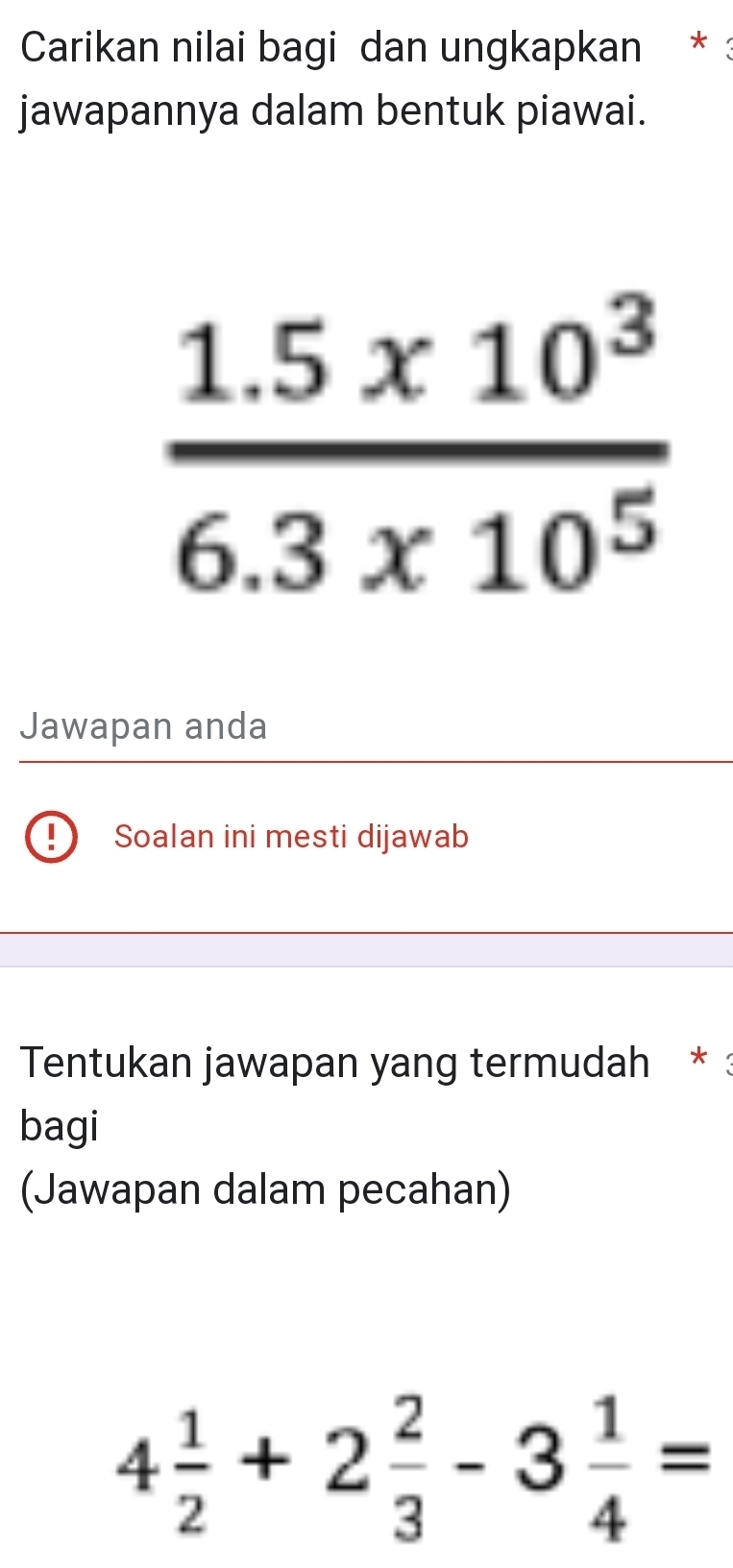 Carikan nilai bagi dan ungkapkan * : 
jawapannya dalam bentuk piawai.
 (1.5* 10^3)/6.3* 10^5 
Jawapan anda 
Soalan ini mesti dijawab 
Tentukan jawapan yang termudah * : 
bagi 
(Jawapan dalam pecahan)
4 1/2 +2 2/3 -3 1/4 =