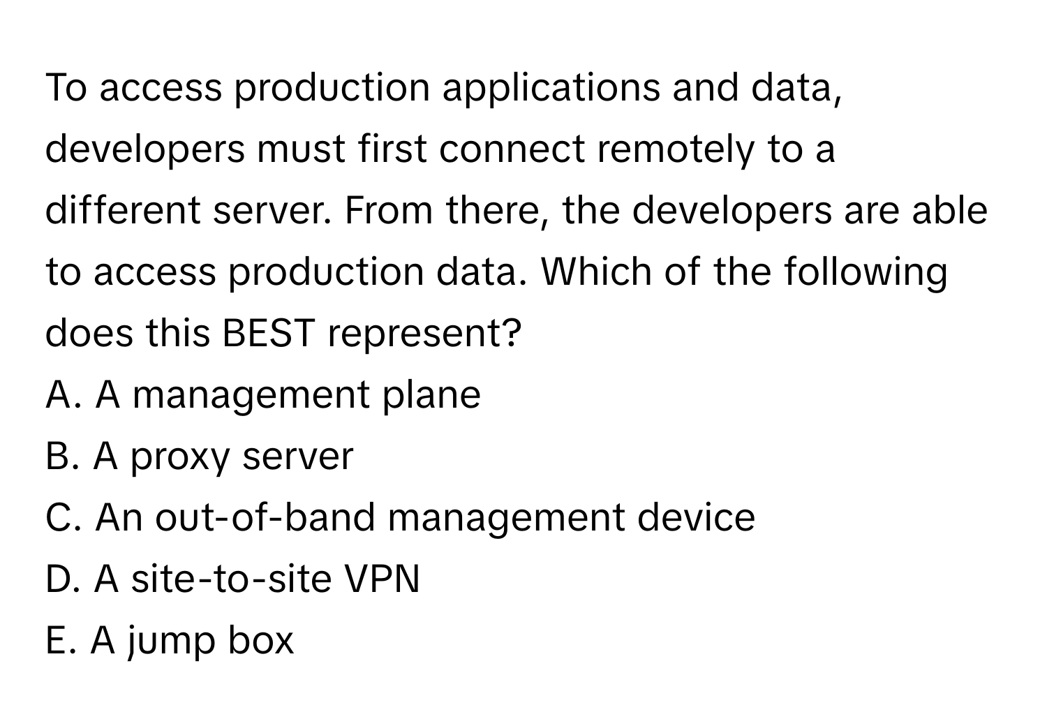 To access production applications and data, developers must first connect remotely to a different server. From there, the developers are able to access production data. Which of the following does this BEST represent?

A. A management plane
B. A proxy server
C. An out-of-band management device
D. A site-to-site VPN
E. A jump box