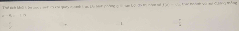 Thể tích khối tròn xoay sinh ra khi quay quanh trục Ox hình phẳng giới hạn bởi đồ thị hàm số f(x)=sqrt(x) , trục hoành và hai đường thẳng
x=0; x=1 là
 π /2 .
π 、
1、
 π /3 .