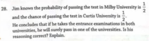 Jim knows the probability of passing the test in Milby University is  1/2 
and the chance of passing the test in Curtis University is  1/2 . 
He concludes that if he takes the entrance examinations in both 
universities, he will surely pass in one of the universities. Is his 
reasoning correct? Explain.