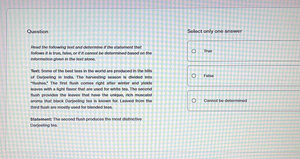 Question Select only one answer
Read the following text and determine if the statement that
follows it is true, false, or if it cannot be determined based on the True
information given in the text alone.
Text: Some of the best teas in the world are produced in the hills False
of Darjeeling in India. The harvesting season is divided into
“flushes.” The first flush comes right after winter and yields
leaves with a light flavor that are used for white tea. The second
flush provides the leaves that have the unique, rich muscatel
aroma that black Darjeeling tea is known for. Leaved from the Cannot be determined
third flush are mostly used for blended teas.
Statement: The second flush produces the most distinctive
Darjeeling tea.