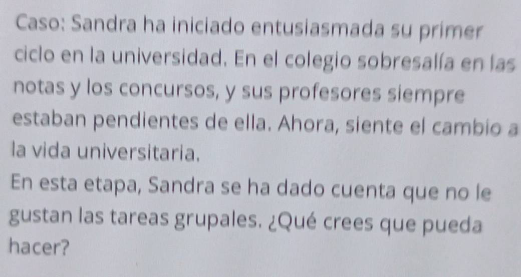 Caso: Sandra ha iniciado entusiasmada su primer 
ciclo en la universidad. En el colegio sobresalía en las 
notas y los concursos, y sus profesores siempre 
estaban pendientes de ella. Ahora, siente el cambio a 
la vida universitaria. 
En esta etapa, Sandra se ha dado cuenta que no le 
gustan las tareas grupales. ¿Qué crees que pueda 
hacer?