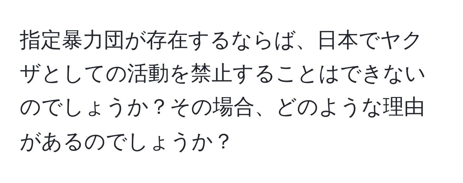 指定暴力団が存在するならば、日本でヤクザとしての活動を禁止することはできないのでしょうか？その場合、どのような理由があるのでしょうか？