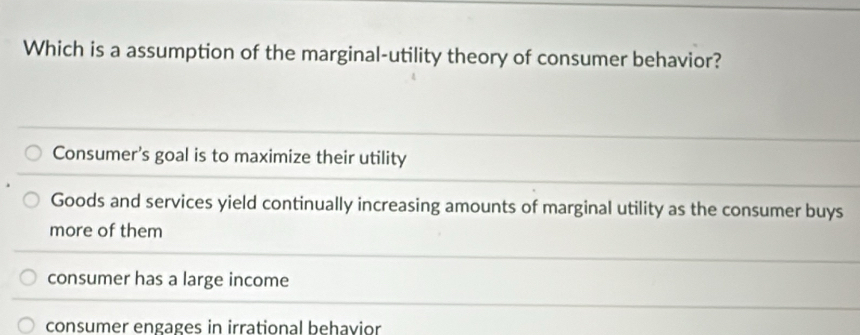 Which is a assumption of the marginal-utility theory of consumer behavior?
Consumer's goal is to maximize their utility
Goods and services yield continually increasing amounts of marginal utility as the consumer buys
more of them
consumer has a large income
consumer engages in irrational behavior