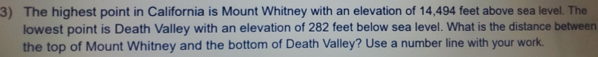 The highest point in California is Mount Whitney with an elevation of 14,494 feet above sea level. The 
lowest point is Death Valley with an elevation of 282 feet below sea level. What is the distance between 
the top of Mount Whitney and the bottom of Death Valley? Use a number line with your work.