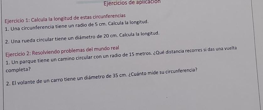 Ejercicios de aplicación 
Ejercicio 1: Calcula la longitud de estas circunferencias 
1. Una circunferencia tiene un radio de 5 cm. Calcula la longitud. 
2. Una rueda circular tiene un diámetro de 20 cm. Calcula la longitud. 
Ejercicio 2: Resolviendo problemas del mundo real 
1. Un parque tiene un camino circular con un radio de 15 metros. ¿Qué distancia recorres si das una vuelta 
completa? 
2. El volante de un carro tiene un diámetro de 35 cm. ¿Cuánto mide su circunferencia?