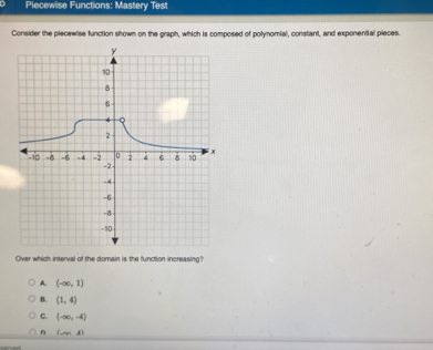 Piecewise Functions: Mastery Test
Consider the piecewise function shown on the graph, which is composed of polynomial, constant, and exponential pieces.
Over which interval of the domain is the function increasing?
A. (-∈fty ,1)
B. (1,4)
C. (-∈fty ,-4)
n LmA)