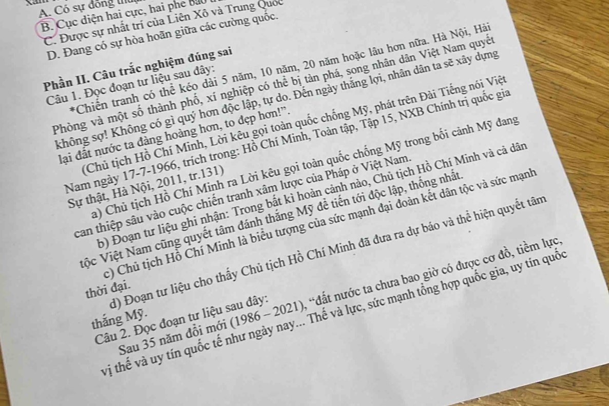A. Có sự đồng II
B. Cục diện hai cực, hai phe bả0
C. Được sự nhất trí của Liên Xô và Trung Quốc
D. Đang có sự hòa hoãn giữa các cường quốc.
Phần II. Câu trắc nghiệm đúng sai
*Chiển tranh có thể kéo dài 5 năm, 10 năm, 20 năm hoặc lâu hơn nữa. Hà Nội, Hà
Phòng và một số thành phố, xí nghiệp có thể bị tàn phá, song nhân dân Việt Nam quyết
Câu 1. Đọc đoạn tư liệu sau đây:
không sợ! Không có gì quý hơn độc lập, tự do. Đến ngày thắng lợi, nhân dân ta sẽ xây dựng
Chủ tịch Hồ Chí Minh, Lời kêu gọi toàn quốc chống Mỹ, phát trên Đài Tiếng nói Việ
lại đất nước ta đàng hoàng hơn, to đẹp hơn!'.
Nam ngày 17-7-1966, trích trong: Hồ Chí Minh, Toàn tập, Tập 15, NXB Chính trị quốc gia
a) Chủ tịch Hồ Chí Minh ra Lời kêu gọi toàn quốc chống Mỹ trong bối cảnh Mỹ đang
Sự thật, Hà Nội, 2011, tr.131)
b) Đoạn tư liệu ghi nhận: Trong bất kì hoàn cảnh nào, Chủ tịch Hồ Chí Minh và cả dân
can thiệp sâu vào cuộc chiến tranh xâm lược của Pháp ở Việt Nam
Vộc Việt Nam cũng quyết tâm đánh thắng Mỹ đề tiến tới độc lập, thống nhất
c) Chủ tịch Hồ Chí Minh là biểu tượng của sức mạnh đại đoàn kết dân tộc và sức mạnh
1) Đoạn tư liệu cho thấy Chủ tịch Hồ Chí Minh đã đưa ra dự báo và thể hiện quyết tân
thời đại.
Câu 2. Đọc đoạn tư liệu sau đây: , "đất nước ta chưa bao giờ có được cơ đồ, tiềm lực.
vị thế và uy tín quốc tế nhí Thế và lực, sức mạnh tổng hợp quốc gia, uy tín quốc
thắng Mỹ.
Sau 35 năm đồi mới ( 1986-2021) I